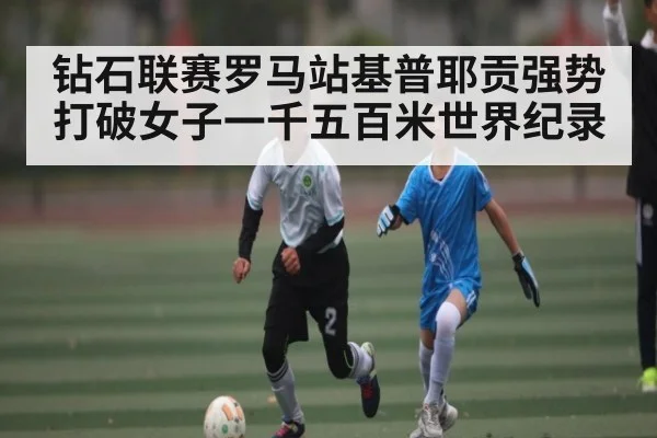 钻石联赛罗马站基普耶贡强势打破女子一千五百米世界纪录