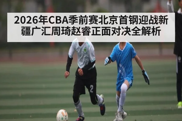 2026年CBA季前赛北京首钢迎战新疆广汇周琦赵睿正面对决全解析